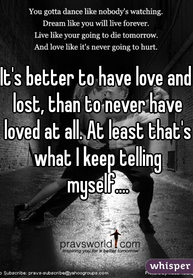 It's better to have love and lost, than to never have loved at all. At least that's what I keep telling myself....