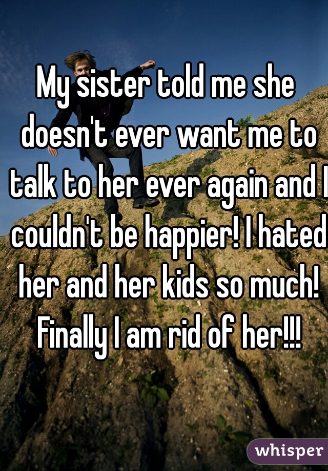 My sister told me she doesn't ever want me to talk to her ever again and I couldn't be happier! I hated her and her kids so much! Finally I am rid of her!!!