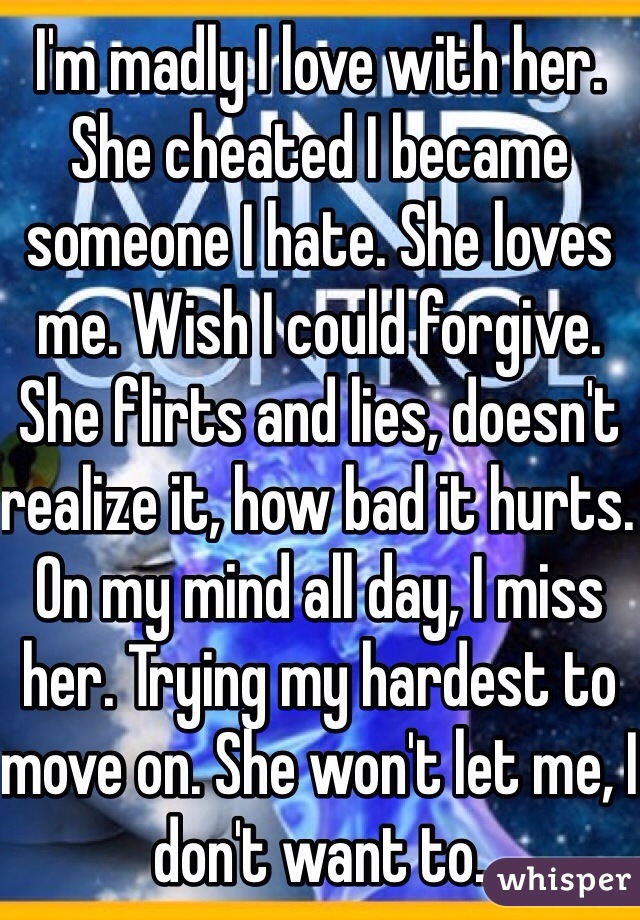 I'm madly I love with her. She cheated I became someone I hate. She loves me. Wish I could forgive. She flirts and lies, doesn't realize it, how bad it hurts. On my mind all day, I miss her. Trying my hardest to move on. She won't let me, I don't want to.