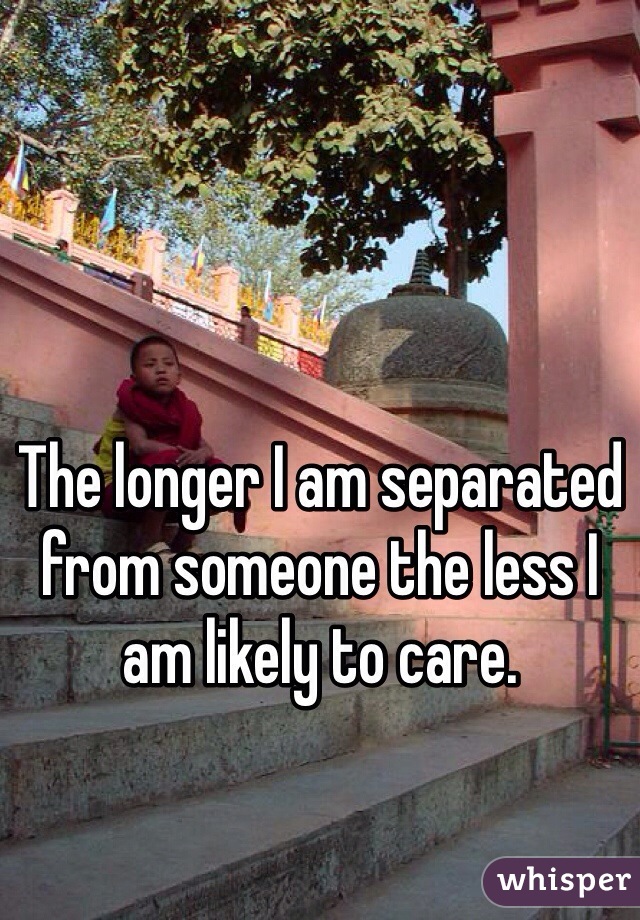 The longer I am separated from someone the less I am likely to care.