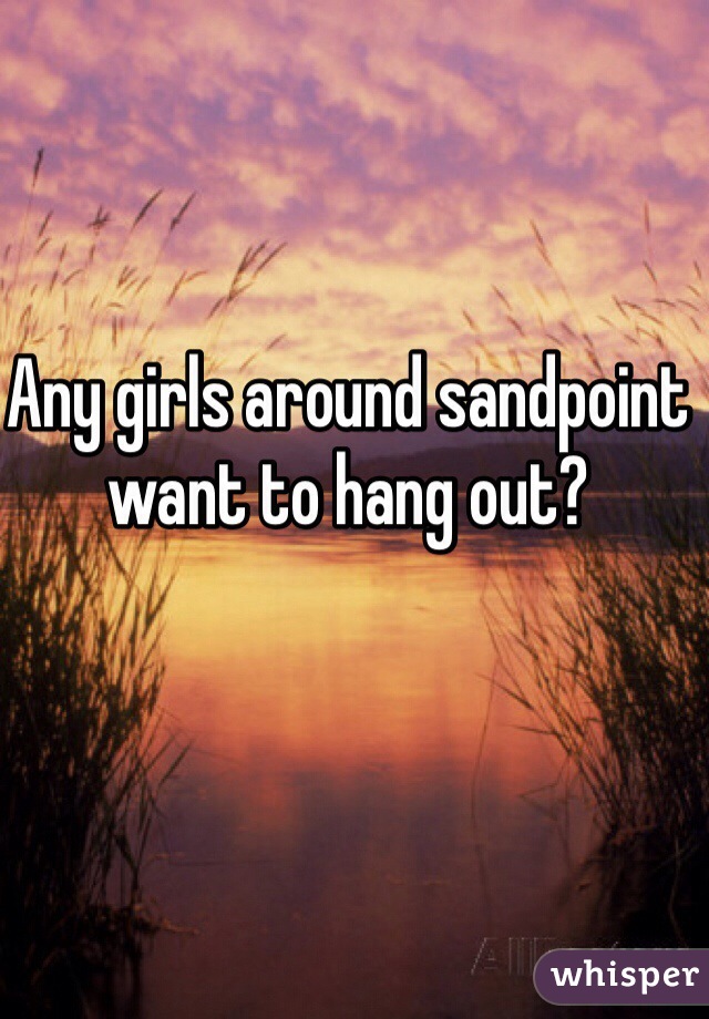 Any girls around sandpoint want to hang out?