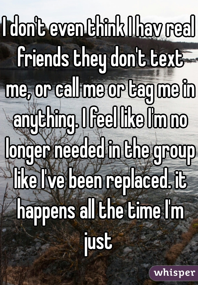 I don't even think I hav real friends they don't text me, or call me or tag me in anything. I feel like I'm no longer needed in the group like I've been replaced. it happens all the time I'm just 