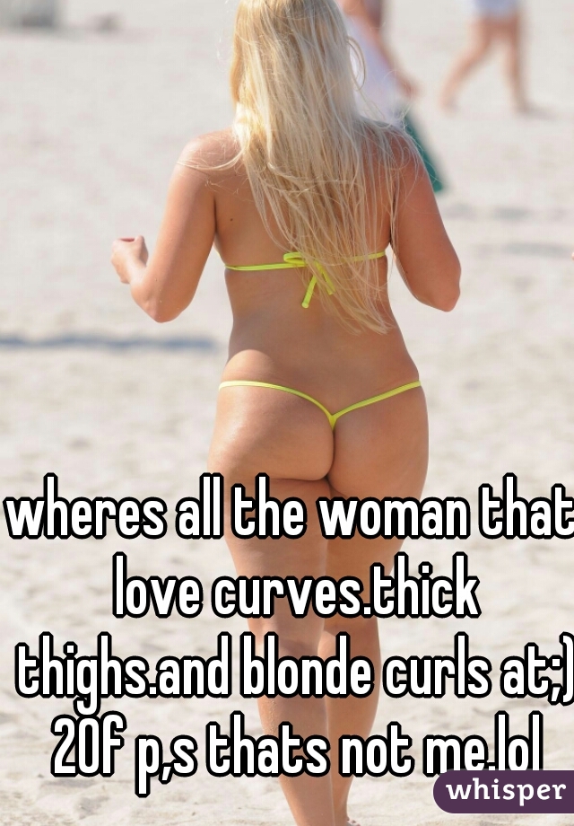 wheres all the woman that love curves.thick thighs.and blonde curls at;) 20f p,s thats not me.lol