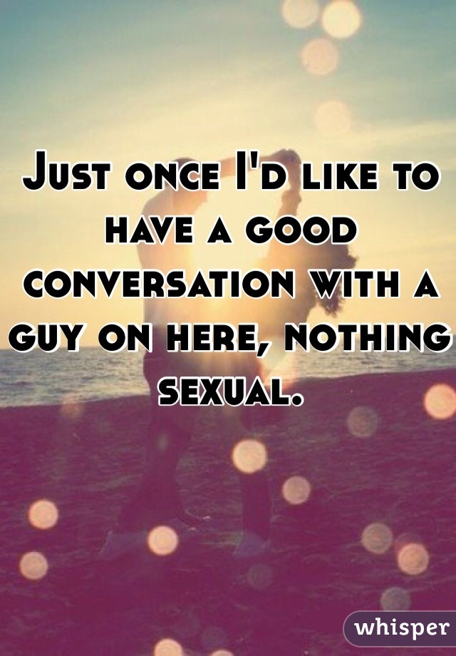 Just once I'd like to have a good conversation with a guy on here, nothing sexual. 