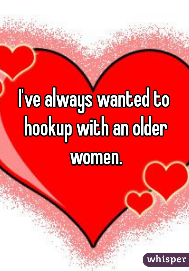 I've always wanted to hookup with an older women.