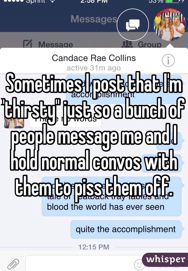 Sometimes I post that I'm "thirsty" just so a bunch of people message me and I hold normal convos with them to piss them off.