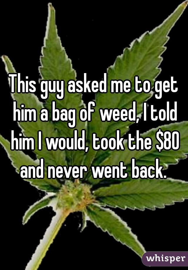 This guy asked me to get him a bag of weed, I told him I would, took the $80 and never went back. 
