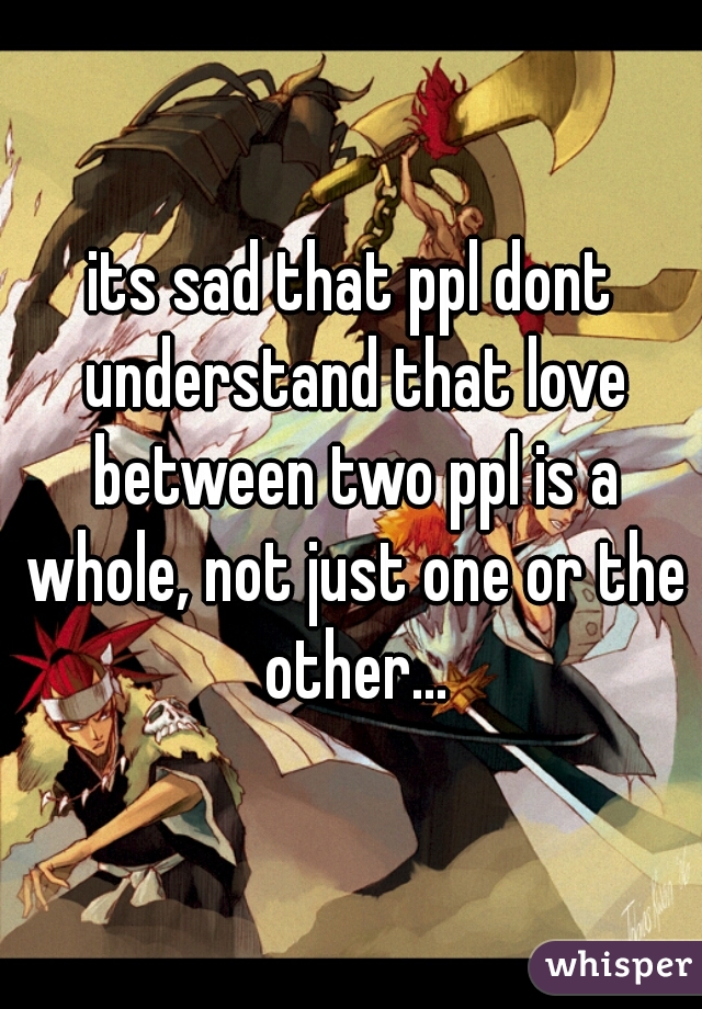 its sad that ppl dont understand that love between two ppl is a whole, not just one or the other...