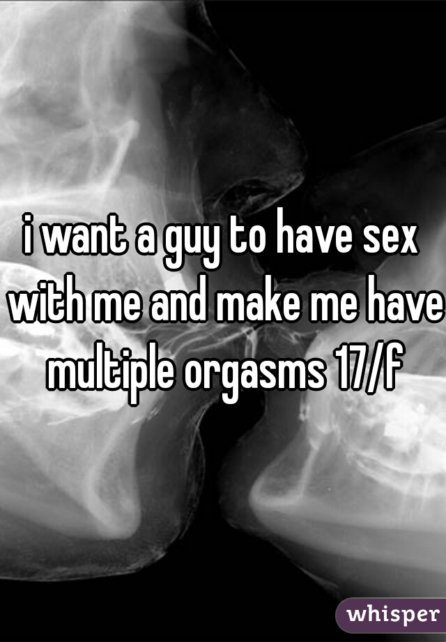 i want a guy to have sex with me and make me have multiple orgasms 17/f