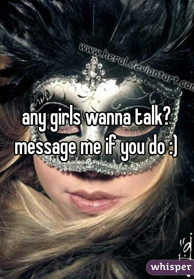 any girls wanna talk? message me if you do :) 