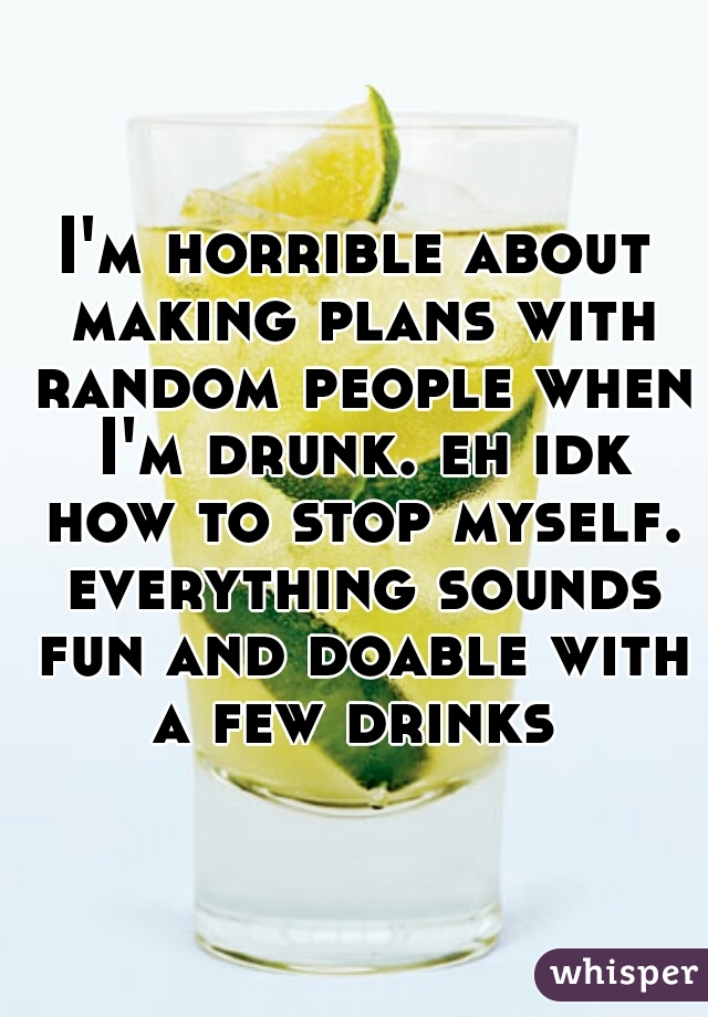 I'm horrible about making plans with random people when I'm drunk. eh idk how to stop myself. everything sounds fun and doable with a few drinks 