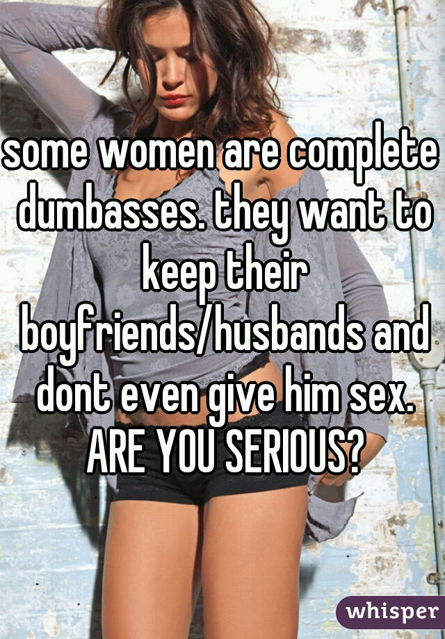 some women are complete dumbasses. they want to keep their boyfriends/husbands and dont even give him sex. ARE YOU SERIOUS?