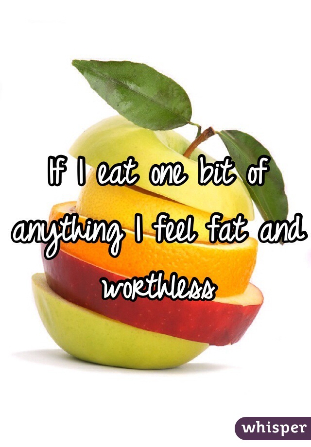 If I eat one bit of anything I feel fat and worthless