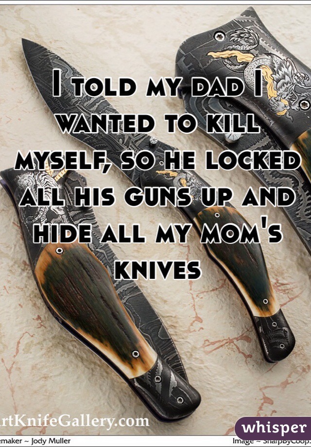 I told my dad I wanted to kill myself, so he locked all his guns up and hide all my mom's knives