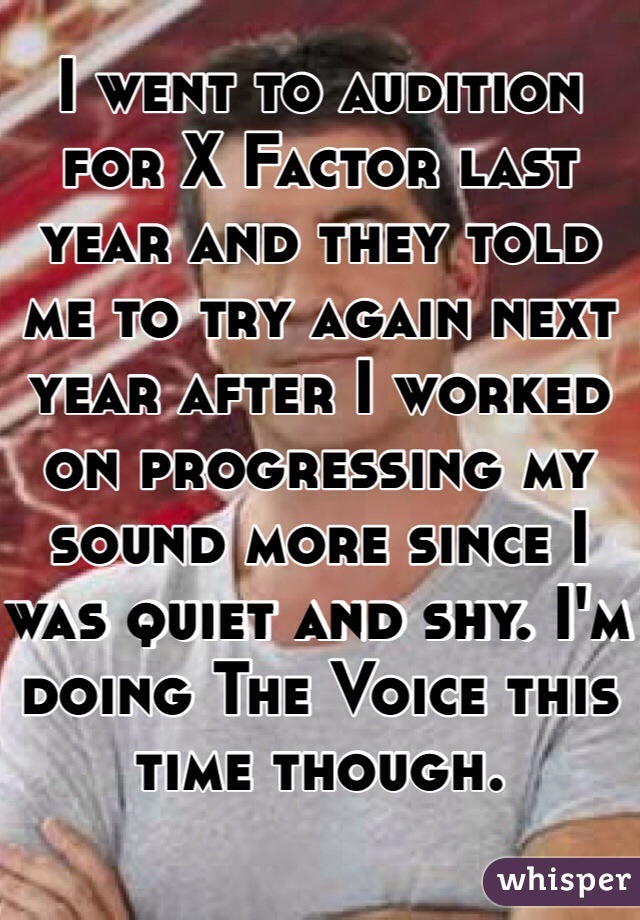 I went to audition for X Factor last year and they told me to try again next year after I worked on progressing my sound more since I was quiet and shy. I'm doing The Voice this time though.