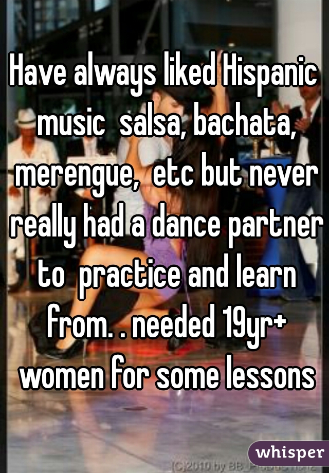 Have always liked Hispanic music  salsa, bachata, merengue,  etc but never really had a dance partner to  practice and learn from. . needed 19yr+ women for some lessons