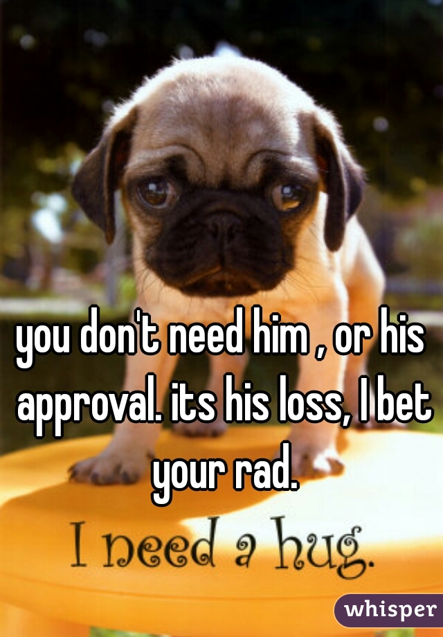 you don't need him , or his approval. its his loss, I bet your rad.
