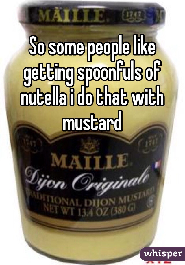 So some people like getting spoonfuls of nutella i do that with mustard