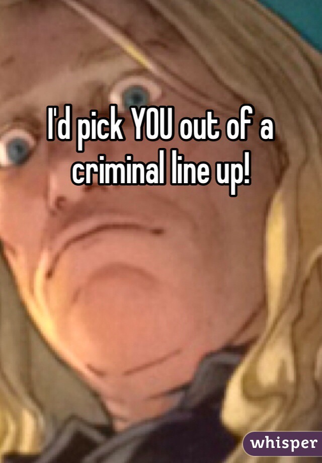 I'd pick YOU out of a criminal line up!