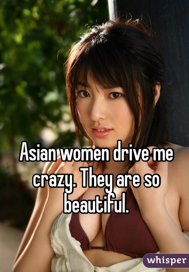 Asian women drive me crazy. They are so beautiful. 