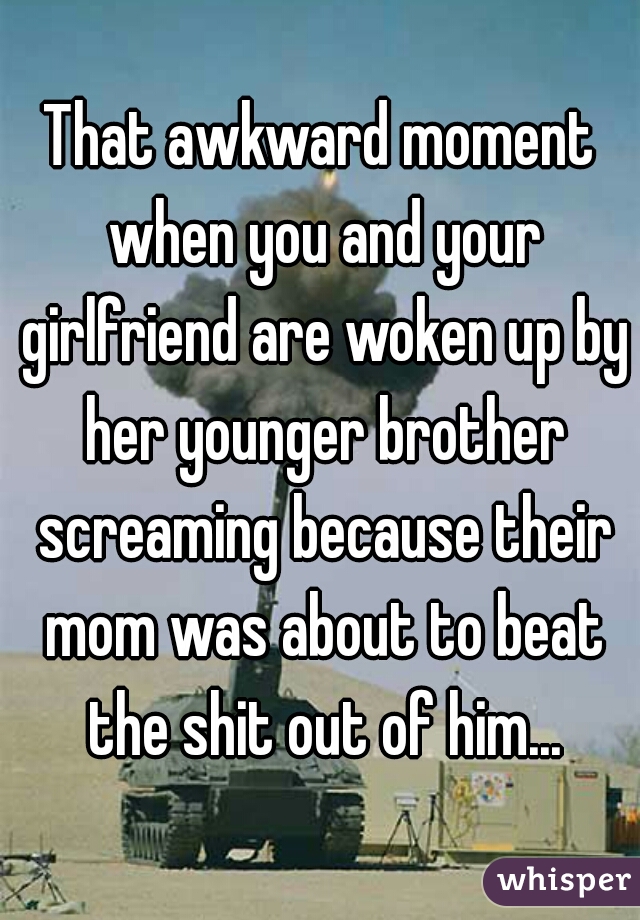 That awkward moment when you and your girlfriend are woken up by her younger brother screaming because their mom was about to beat the shit out of him...