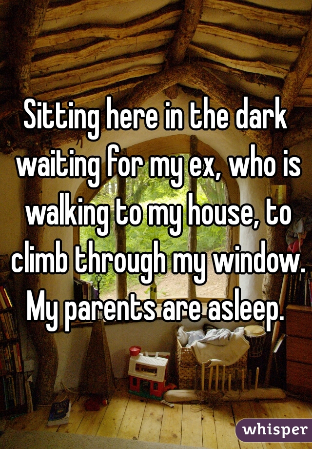 Sitting here in the dark waiting for my ex, who is walking to my house, to climb through my window. My parents are asleep. 