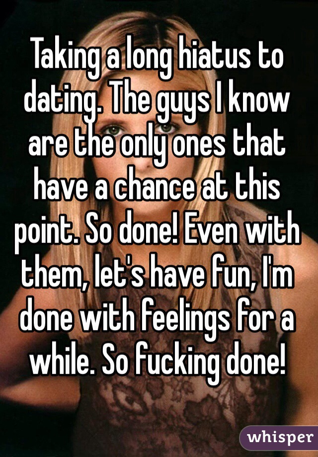 Taking a long hiatus to dating. The guys I know are the only ones that have a chance at this point. So done! Even with them, let's have fun, I'm done with feelings for a while. So fucking done!
