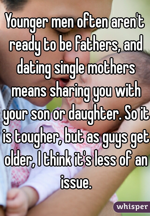 Younger men often aren't ready to be fathers, and dating single mothers means sharing you with your son or daughter. So it is tougher, but as guys get older, I think it's less of an issue.