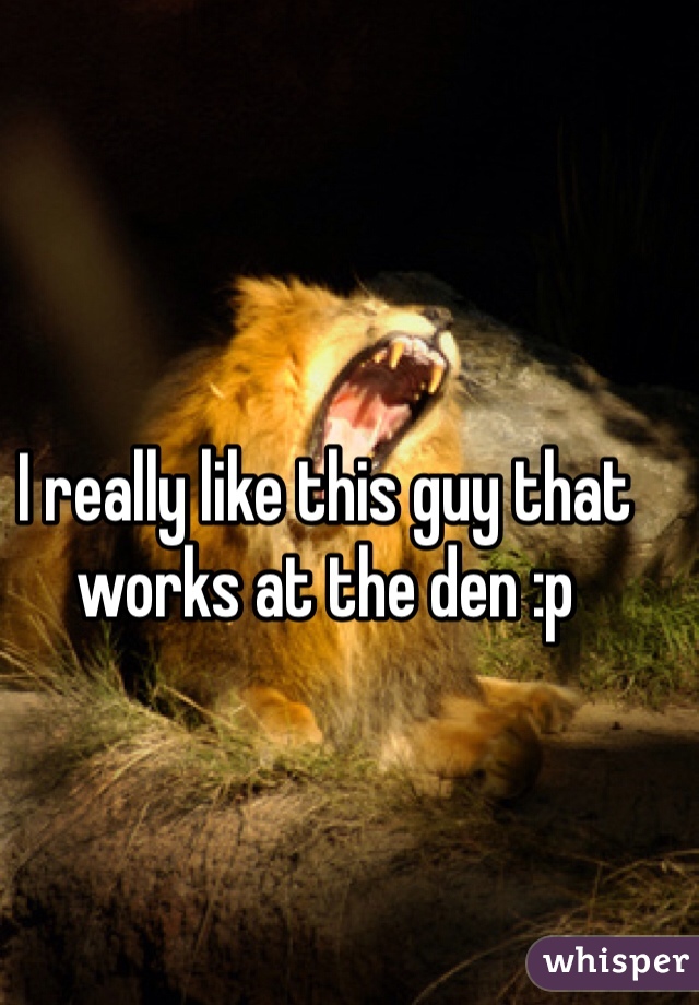 I really like this guy that works at the den :p