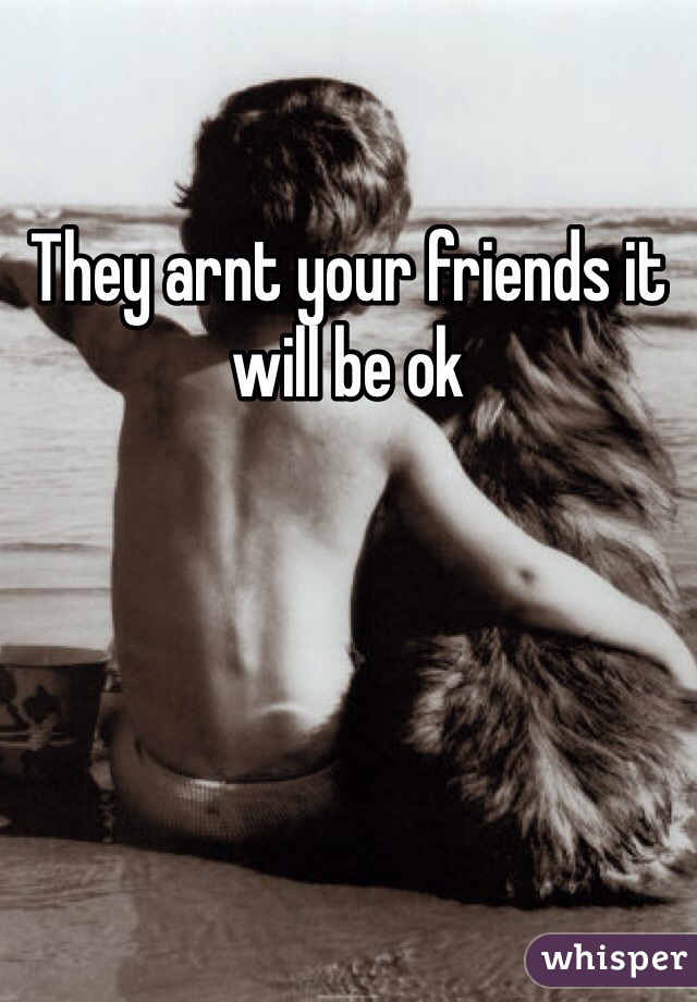 They arnt your friends it will be ok