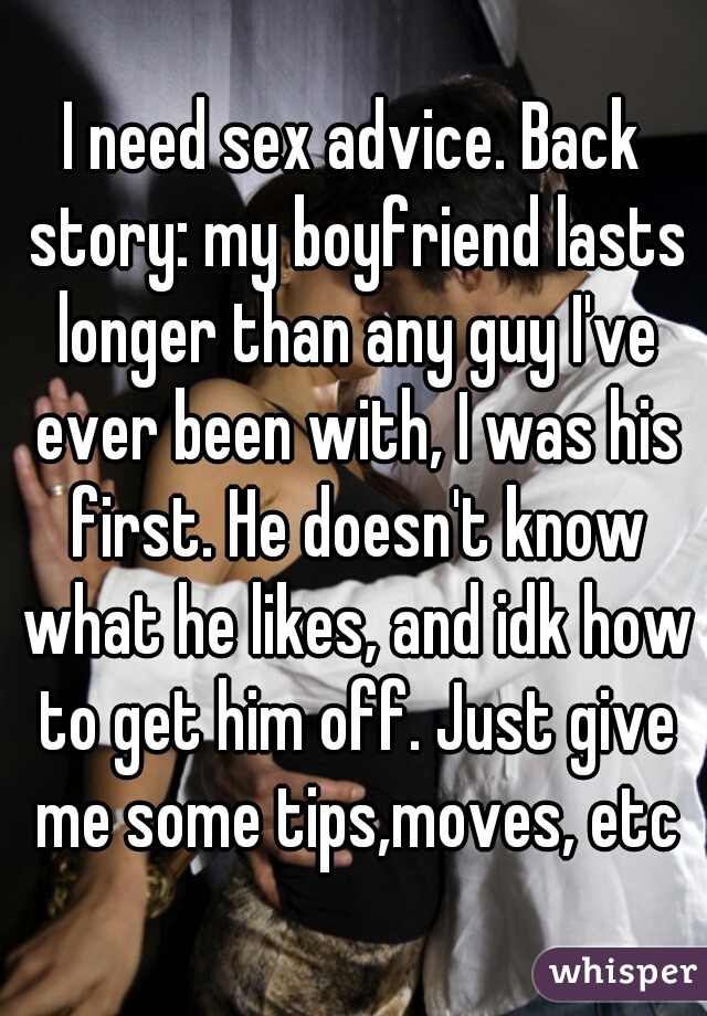 I need sex advice. Back story: my boyfriend lasts longer than any guy I've ever been with, I was his first. He doesn't know what he likes, and idk how to get him off. Just give me some tips,moves, etc