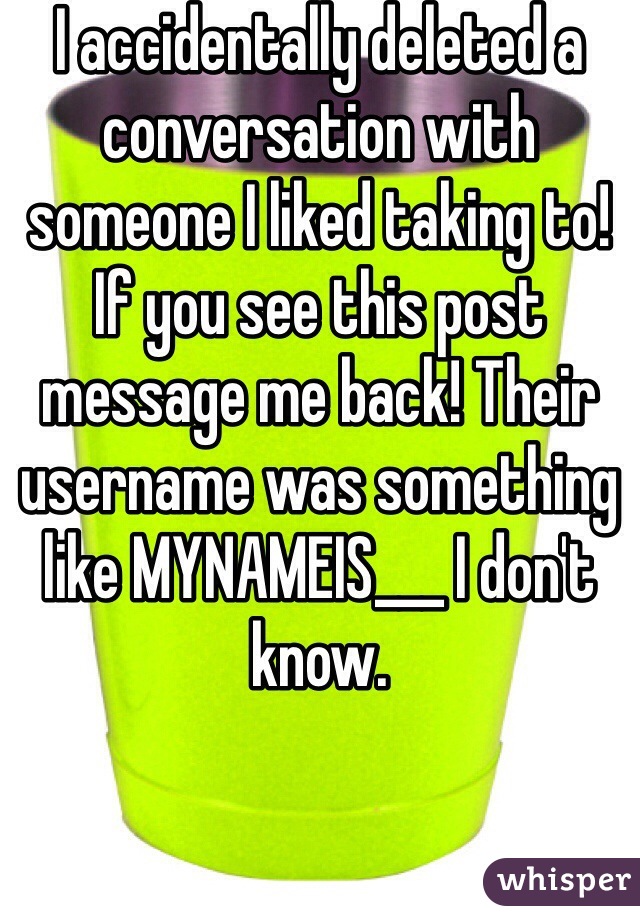 I accidentally deleted a conversation with someone I liked taking to! If you see this post message me back! Their username was something like MYNAMEIS___ I don't know.