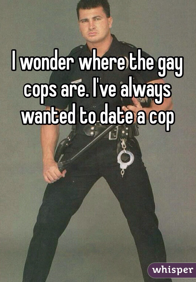 I wonder where the gay cops are. I've always wanted to date a cop 