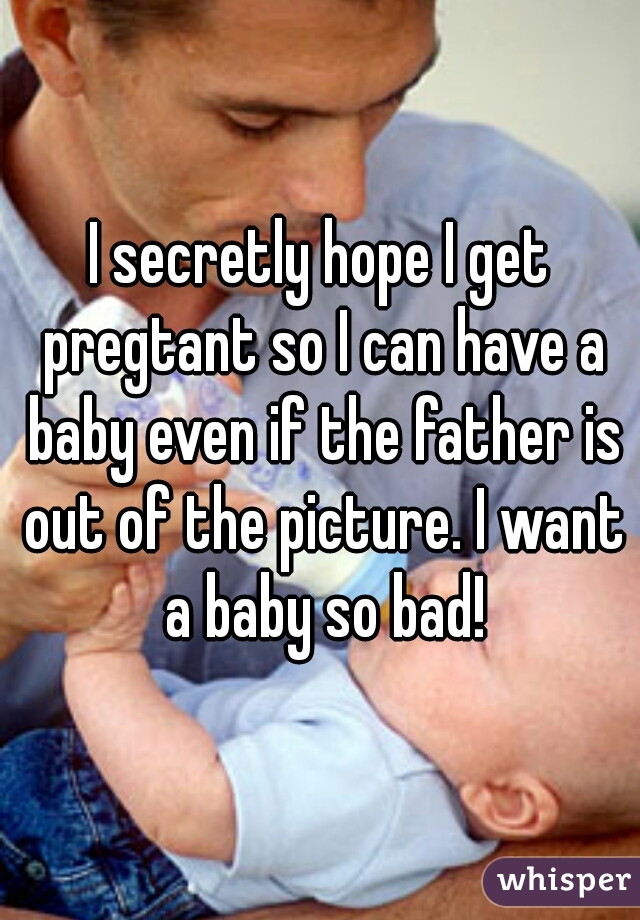 I secretly hope I get pregtant so I can have a baby even if the father is out of the picture. I want a baby so bad!