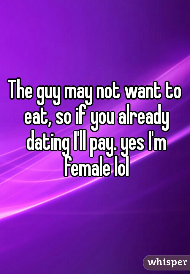 The guy may not want to eat, so if you already dating I'll pay. yes I'm female lol