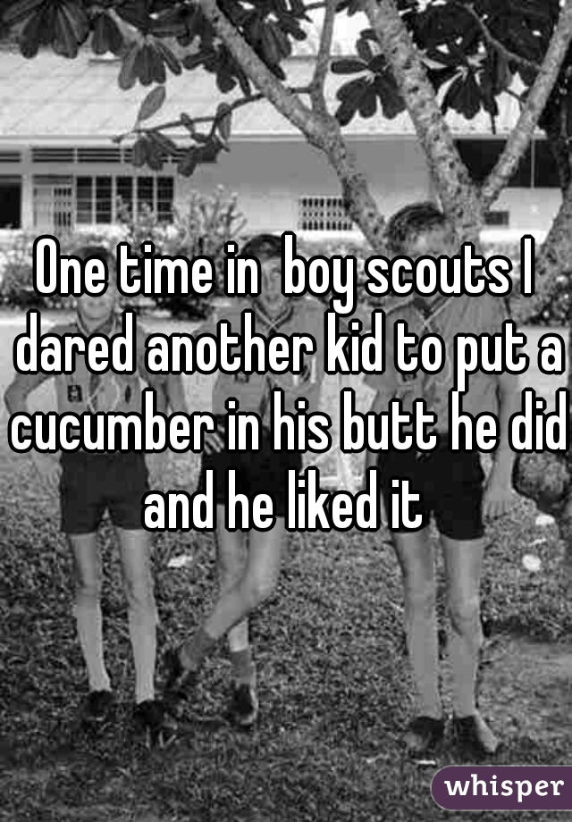 One time in  boy scouts I dared another kid to put a cucumber in his butt he did and he liked it 