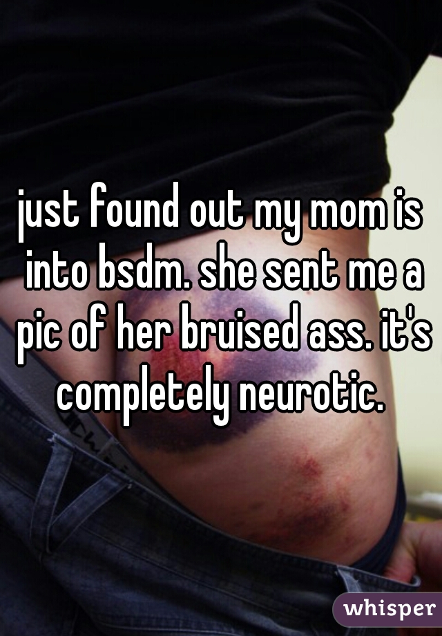 just found out my mom is into bsdm. she sent me a pic of her bruised ass. it's completely neurotic. 