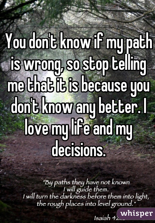 You don't know if my path is wrong, so stop telling me that it is because you don't know any better. I love my life and my decisions.