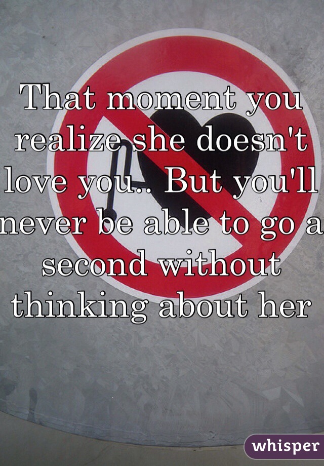 That moment you realize she doesn't love you.. But you'll never be able to go a second without thinking about her 