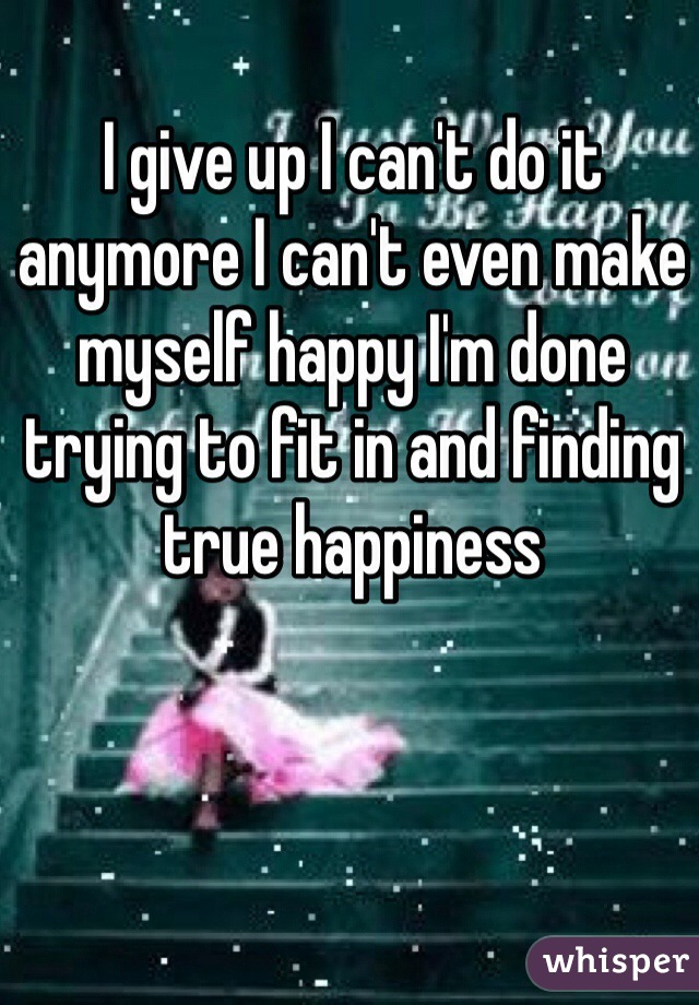 I give up I can't do it anymore I can't even make myself happy I'm done trying to fit in and finding true happiness