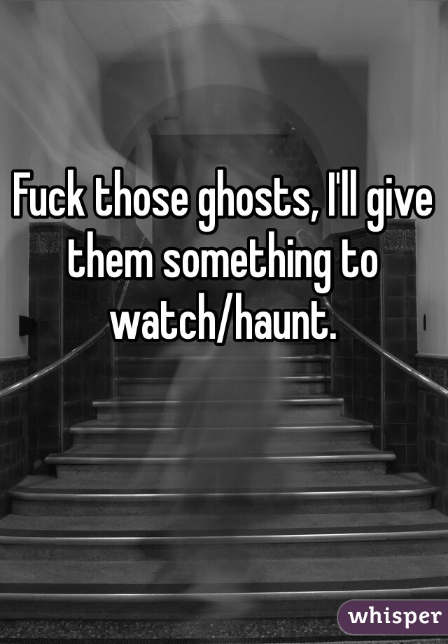 Fuck those ghosts, I'll give them something to watch/haunt.

