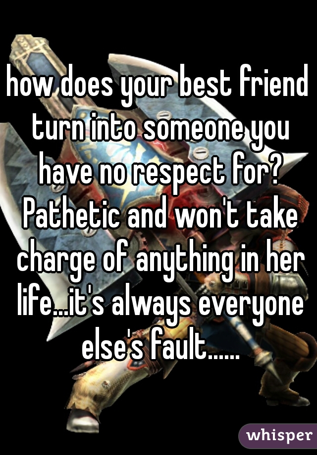 how does your best friend turn into someone you have no respect for? Pathetic and won't take charge of anything in her life...it's always everyone else's fault......