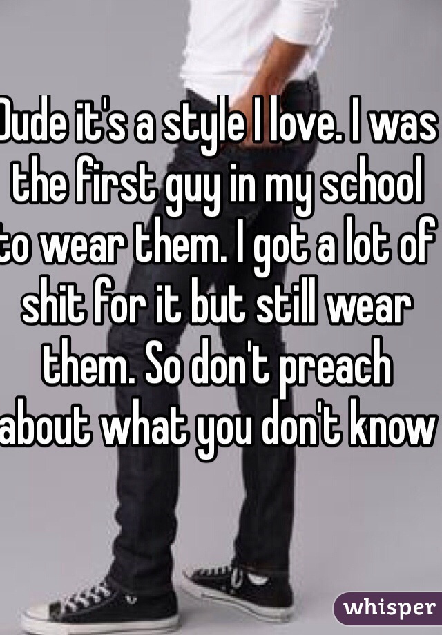 Dude it's a style I love. I was the first guy in my school to wear them. I got a lot of shit for it but still wear them. So don't preach about what you don't know 