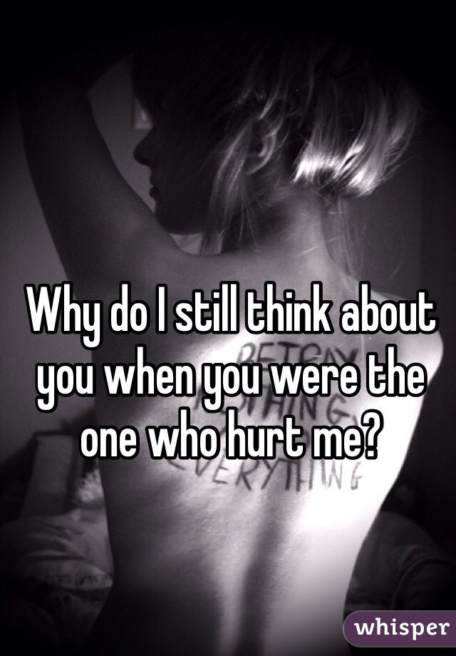 Why do I still think about you when you were the one who hurt me?
