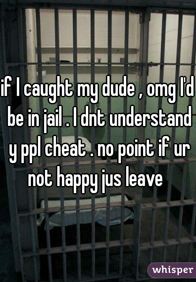 if I caught my dude , omg I'd be in jail . I dnt understand y ppl cheat . no point if ur not happy jus leave  