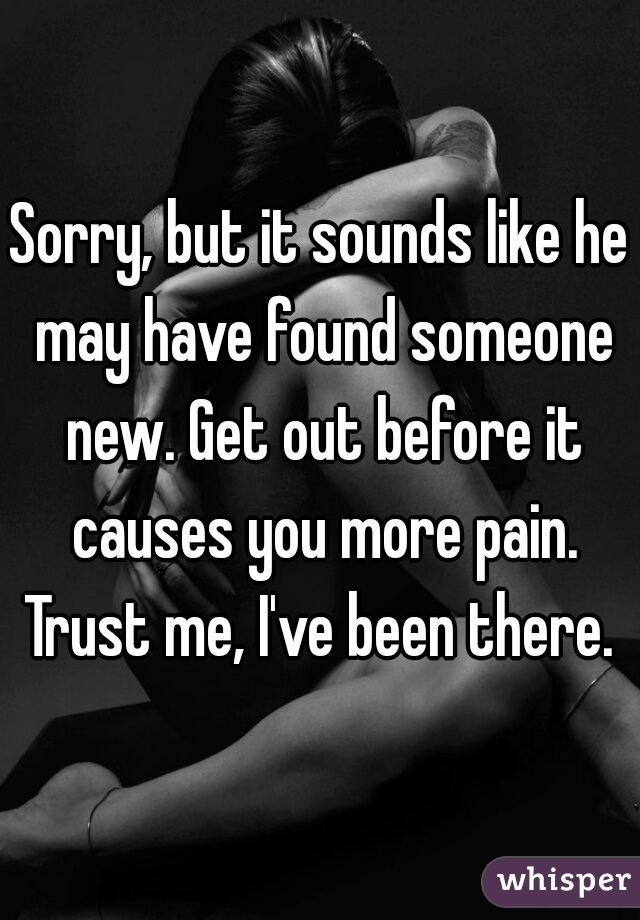 Sorry, but it sounds like he may have found someone new. Get out before it causes you more pain. Trust me, I've been there. 