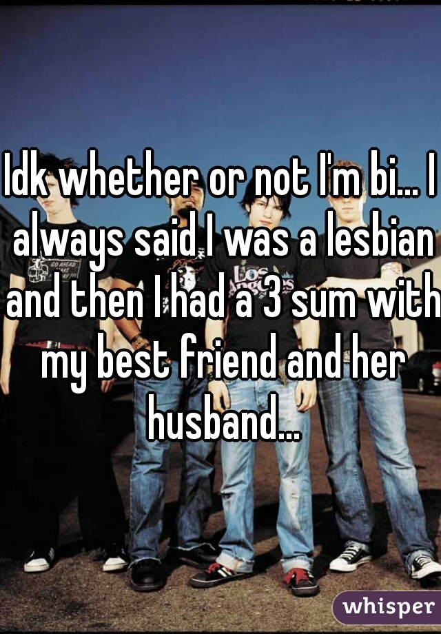Idk whether or not I'm bi... I always said I was a lesbian and then I had a 3 sum with my best friend and her husband...