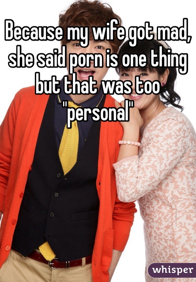 Because my wife got mad, she said porn is one thing but that was too "personal"