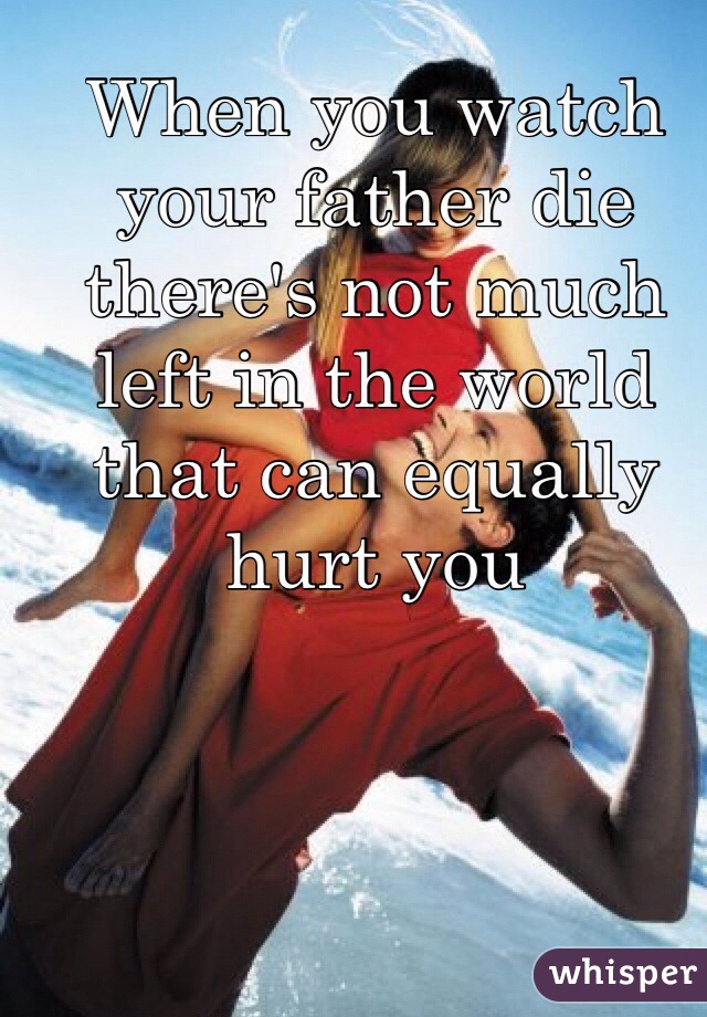 When you watch your father die there's not much left in the world that can equally hurt you 