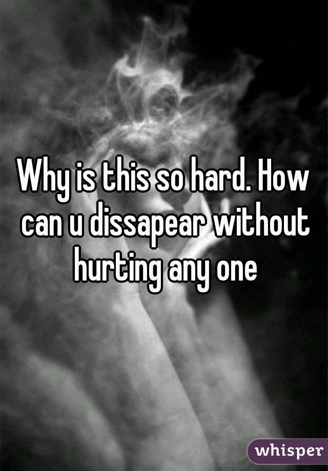 Why is this so hard. How can u dissapear without hurting any one